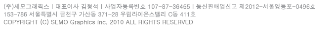 (주)세모그래픽스ㅣ대표이사 신인섭ㅣ사업자등록번호 107-87-36455ㅣ통신판매업신고 제 2012-서울영등포-0496호ㅣ개인정보관리책임자 김형석ㅣ150-972  서울시 영등포구 문래동3가 55-20 에이스하이테크시티 4동 423호ㅣ전화번호 02-2167-3535ㅣ팩스번호 02-2167-3537ㅣCOPYRIGHT(C)SEMO Graphics Inc. 2010 all right reserved